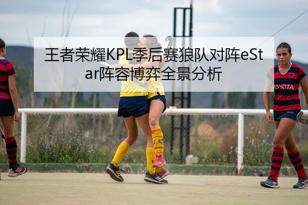 王者荣耀KPL季后赛狼队对阵eStar阵容博弈全景分析